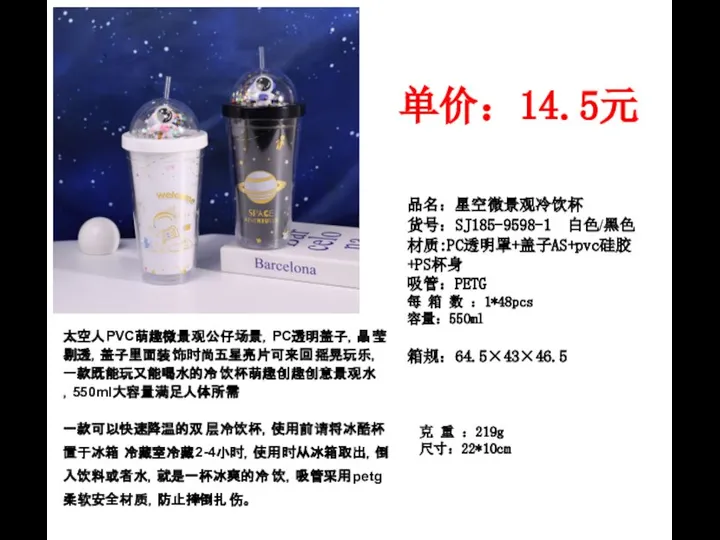 品名：星空微景观冷饮杯 货号：SJ185-9598-1 白色/黑色 材质:PC透明罩+盖子AS+pvc硅胶+PS杯身 吸管：PETG 每 箱 数 ：1*48pcs 容量：550ml 单价：14.5元 箱规：64.5×43×46.5