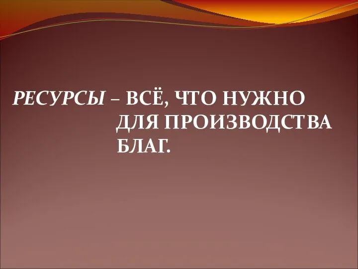 РЕСУРСЫ – ВСЁ, ЧТО НУЖНО ДЛЯ ПРОИЗВОДСТВА БЛАГ.