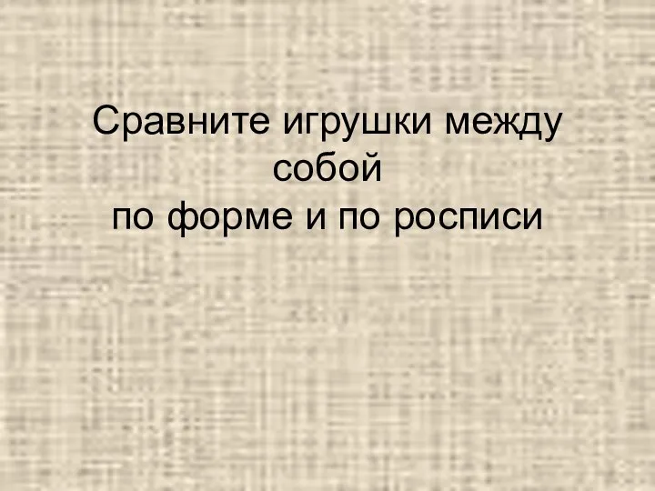 Сравните игрушки между собой по форме и по росписи