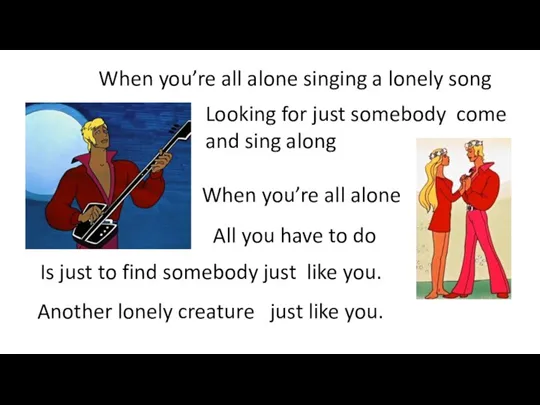 When you’re all alone singing a lonely song Looking for just somebody