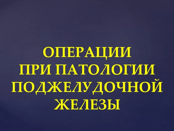 ОПЕРАЦИИ ПРИ ПАТОЛОГИИ ПОДЖЕЛУДОЧНОЙ ЖЕЛЕЗЫ