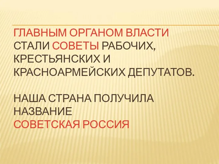 ГЛАВНЫМ ОРГАНОМ ВЛАСТИ СТАЛИ СОВЕТЫ РАБОЧИХ, КРЕСТЬЯНСКИХ И КРАСНОАРМЕЙСКИХ ДЕПУТАТОВ. НАША СТРАНА ПОЛУЧИЛА НАЗВАНИЕ СОВЕТСКАЯ РОССИЯ