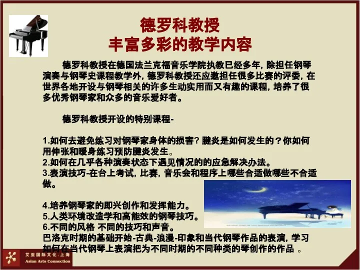 德罗科教授 丰富多彩的教学内容 德罗科教授在德国法兰克福音乐学院执教已经多年，除担任钢琴演奏与钢琴史课程教学外，德罗科教授还应邀担任很多比赛的评委，在世界各地开设与钢琴相关的许多生动实用而又有趣的课程，培养了很多优秀钢琴家和众多的音乐爱好者。 德罗科教授开设的特别课程- 1.如何去避免练习对钢琴家身体的损害? 腱炎是如何发生的？你如何用伸张和暖身练习预防腱炎发生。 2.如何在几乎各种演奏状态下遇见情况的的应急解决办法。 3.表演技巧-在台上考试，比赛，音乐会和程序上哪些合适做哪些不合适做。 4.培养钢琴家的即兴创作和发挥能力。 5.人类环境改造学和高能效的钢琴技巧。 6.不同的风格 不同的技巧和声音。 巴洛克时期的基础开始-古典-浪漫-印象和当代钢琴作品的表演，学习如何在当代钢琴上表演把为不同时期的不同种类的琴创作的作品 。