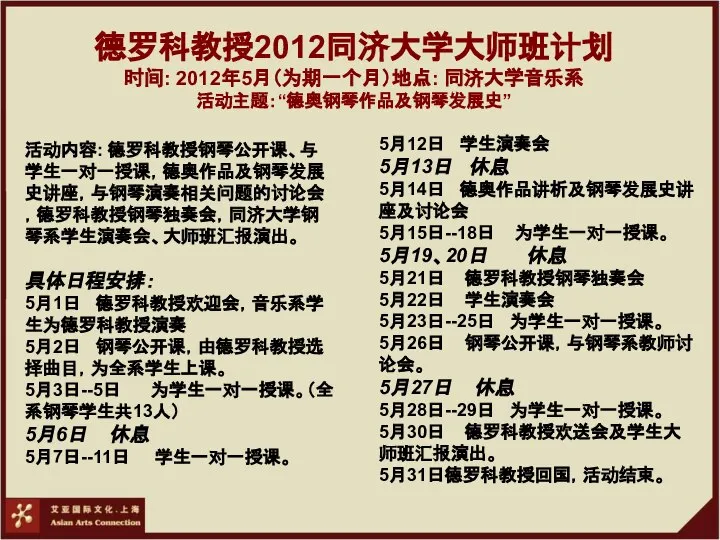 德罗科教授2012同济大学大师班计划 时间: 2012年5月（为期一个月）地点: 同济大学音乐系 活动主题：“德奥钢琴作品及钢琴发展史” 活动内容: 德罗科教授钢琴公开课、与学生一对一授课，德奥作品及钢琴发展史讲座，与钢琴演奏相关问题的讨论会，德罗科教授钢琴独奏会，同济大学钢琴系学生演奏会、大师班汇报演出。 具体日程安排： 5月1日 德罗科教授欢迎会，音乐系学生为德罗科教授演奏 5月2日 钢琴公开课，由德罗科教授选择曲目，为全系学生上课。