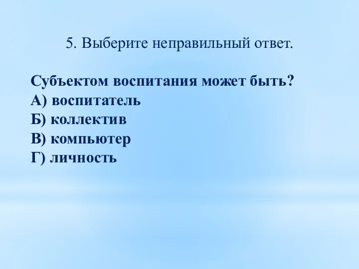 5. Выберите неправильный ответ. Субъектом воспитания может быть? А) воспитатель Б) коллектив В) компьютер Г) личность