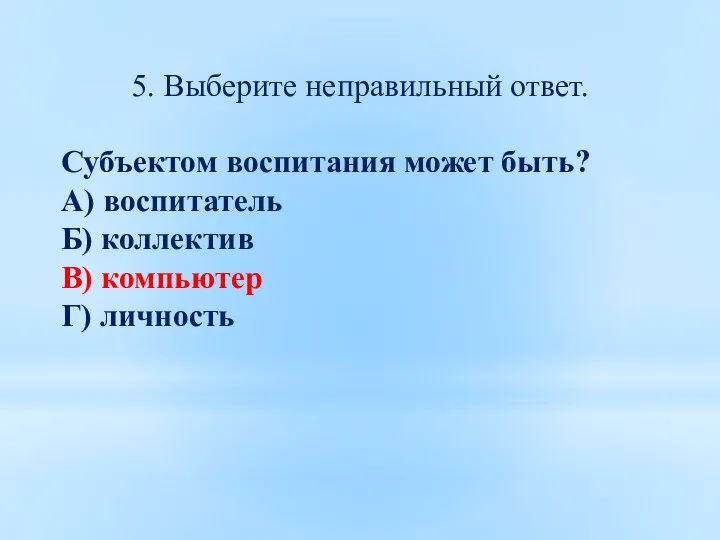 5. Выберите неправильный ответ. Субъектом воспитания может быть? А) воспитатель Б) коллектив В) компьютер Г) личность