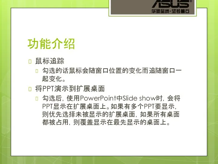 功能介绍 鼠标追踪 勾选的话鼠标会随窗口位置的变化而追随窗口一起变化。 将PPT演示到扩展桌面 勾选后，使用PowerPoint中Slide show时，会将PPT显示在扩展桌面上。如果有多个PPT要显示，则优先选择未被显示的扩展桌面，如果所有桌面都被占用，则覆盖显示在最先显示的桌面上。