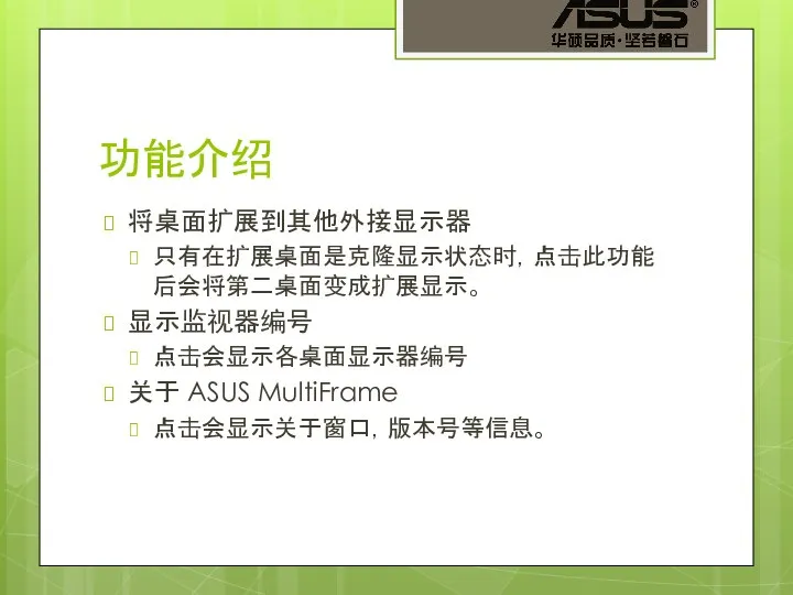 功能介绍 将桌面扩展到其他外接显示器 只有在扩展桌面是克隆显示状态时，点击此功能后会将第二桌面变成扩展显示。 显示监视器编号 点击会显示各桌面显示器编号 关于 ASUS MultiFrame 点击会显示关于窗口，版本号等信息。