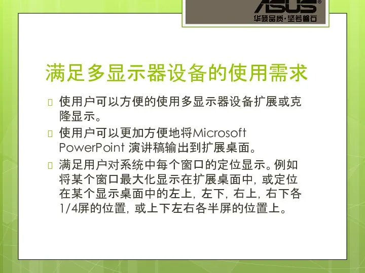 满足多显示器设备的使用需求 使用户可以方便的使用多显示器设备扩展或克隆显示。 使用户可以更加方便地将Microsoft PowerPoint 演讲稿输出到扩展桌面。 满足用户对系统中每个窗口的定位显示。例如将某个窗口最大化显示在扩展桌面中，或定位在某个显示桌面中的左上，左下，右上，右下各1/4屏的位置，或上下左右各半屏的位置上。