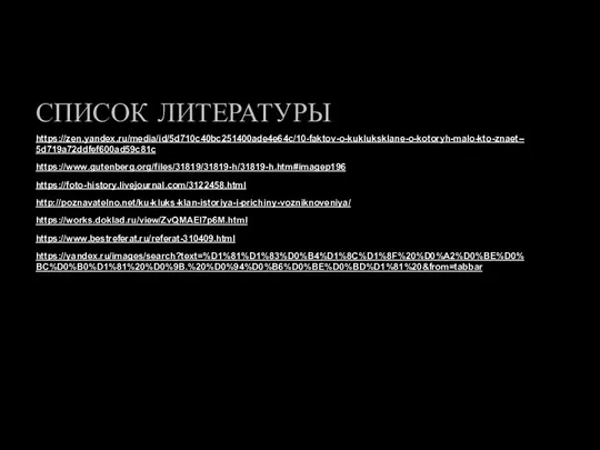 СПИСОК ЛИТЕРАТУРЫ https://zen.yandex.ru/media/id/5d710c40bc251400ade4e64c/10-faktov-o-kukluksklane-o-kotoryh-malo-kto-znaet--5d719a72ddfef600ad59c81c https://www.gutenberg.org/files/31819/31819-h/31819-h.htm#imagep196 https://foto-history.livejournal.com/3122458.html http://poznavatelno.net/ku-kluks-klan-istoriya-i-prichiny-vozniknoveniya/ https://works.doklad.ru/view/ZvQMAEI7p6M.html https://www.bestreferat.ru/referat-310409.html https://yandex.ru/images/search?text=%D1%81%D1%83%D0%B4%D1%8C%D1%8F%20%D0%A2%D0%BE%D0%BC%D0%B0%D1%81%20%D0%9B.%20%D0%94%D0%B6%D0%BE%D0%BD%D1%81%20&from=tabbar