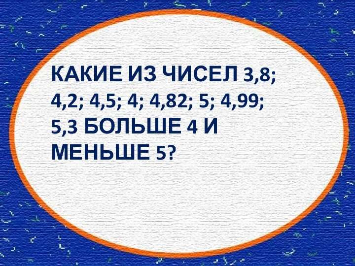 КАКИЕ ИЗ ЧИСЕЛ 3,8; 4,2; 4,5; 4; 4,82; 5; 4,99; 5,3 БОЛЬШЕ 4 И МЕНЬШЕ 5?