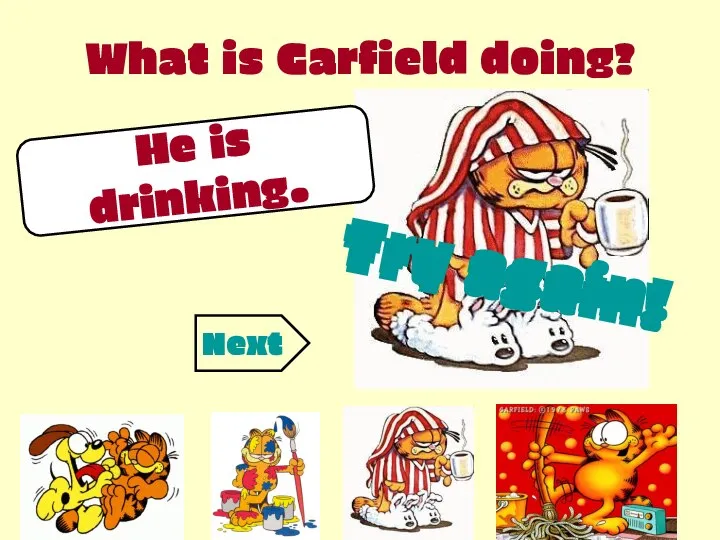 What is Garfield doing? He is drinking. Try again! Try again! Try again! Next