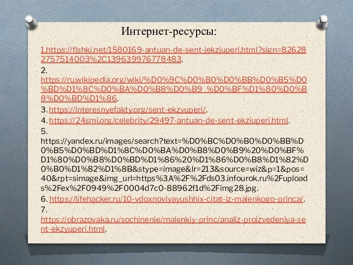 Интернет-ресурсы: 1.https://fishki.net/1580169-antuan-de-sent-jekzjuperi.html?sign=826282757514003%2C139639976778483. 2. https://ru.wikipedia.org/wiki/%D0%9C%D0%B0%D0%BB%D0%B5%D0%BD%D1%8C%D0%BA%D0%B8%D0%B9_%D0%BF%D1%80%D0%B8%D0%BD%D1%86. 3. https://interesnyefakty.org/sent-ekzyuperi/. 4. https://24smi.org/celebrity/29497-antuan-de-sent-ekziuperi.html. 5. https://yandex.ru/images/search?text=%D0%BC%D0%B0%D0%BB%D0%B5%D0%BD%D1%8C%D0%BA%D0%B8%D0%B9%20%D0%BF%D1%80%D0%B8%D0%BD%D1%86%20%D1%86%D0%B8%D1%82%D0%B0%D1%82%D1%8B&stype=image&lr=213&source=wiz&p=1&pos=40&rpt=simage&img_url=https%3A%2F%2Fds03.infourok.ru%2Fuploads%2Fex%2F0949%2F0004d7c0-88962f1d%2Fimg28.jpg. 6. https://lifehacker.ru/10-vdoxnovlyayushhix-citat-iz-malenkogo-princa/. 7. https://obrazovaka.ru/sochinenie/malenkiy-princ/analiz-proizvedeniya-sent-ekzyuperi.html.