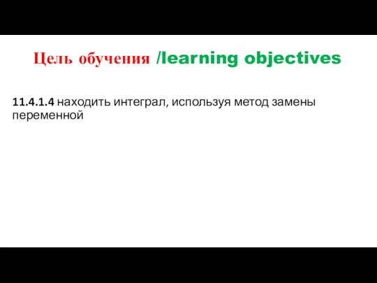 Цель обучения /learning objectives 11.4.1.4 находить интеграл, используя метод замены переменной