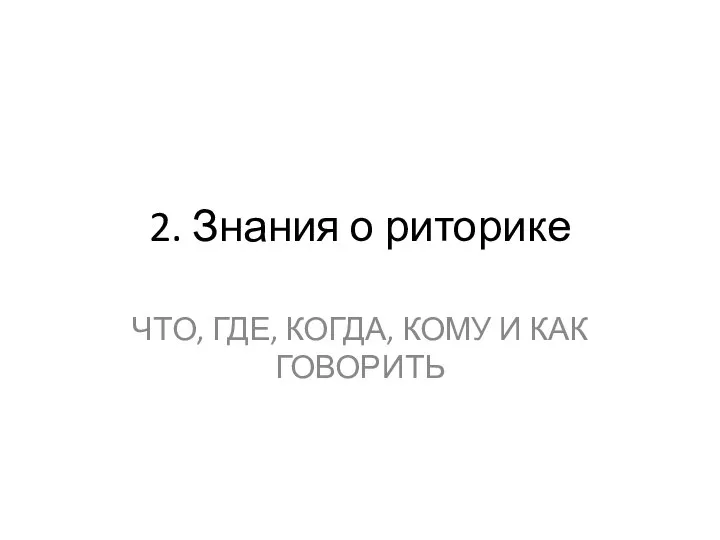 2. Знания о риторике ЧТО, ГДЕ, КОГДА, КОМУ И КАК ГОВОРИТЬ