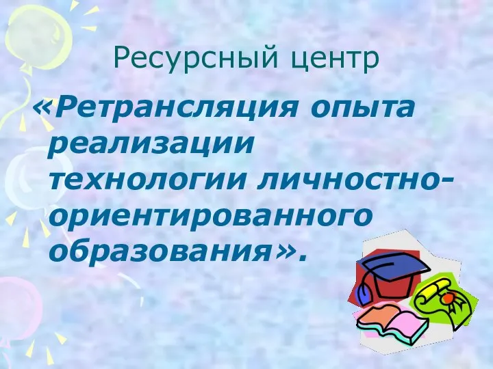 Ресурсный центр «Ретрансляция опыта реализации технологии личностно-ориентированного образования».