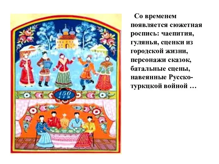 Со временем появляется сюжетная роспись: чаепития, гулянья, сценки из городской жизни, персонажи