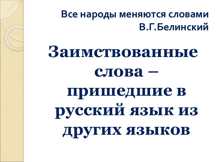 Все народы меняются словами В.Г.Белинский Заимствованные слова – пришедшие в русский язык из других языков