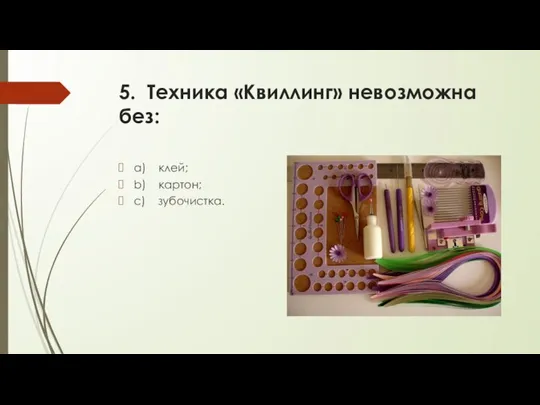 5. Техника «Квиллинг» невозможна без: a) клей; b) картон; c) зубочистка.