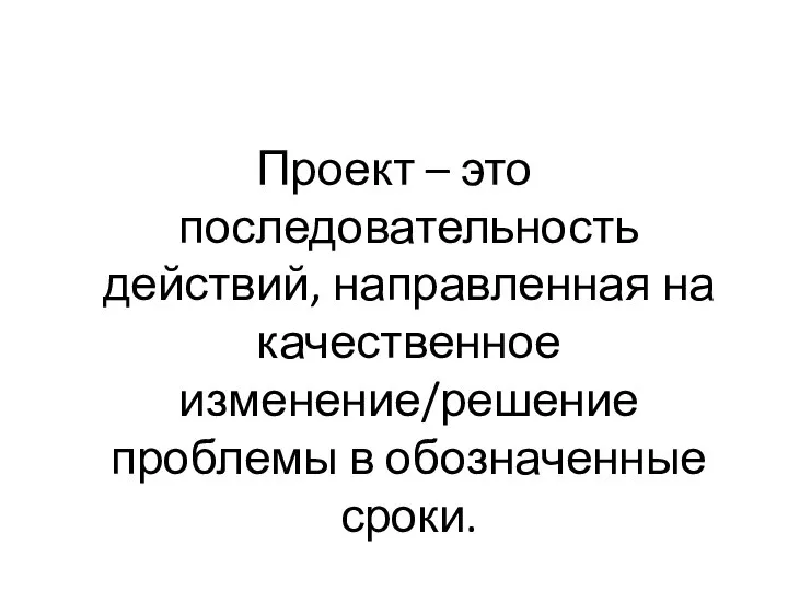 Проект – это последовательность действий, направленная на качественное изменение/решение проблемы в обозначенные сроки.