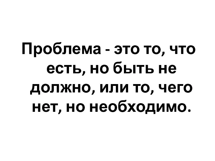 Проблема - это то, что есть, но быть не должно, или то, чего нет, но необходимо.