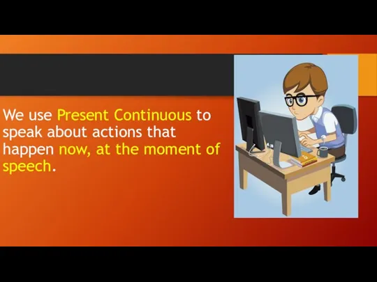 We use Present Continuous to speak about actions that happen now, at the moment of speech.