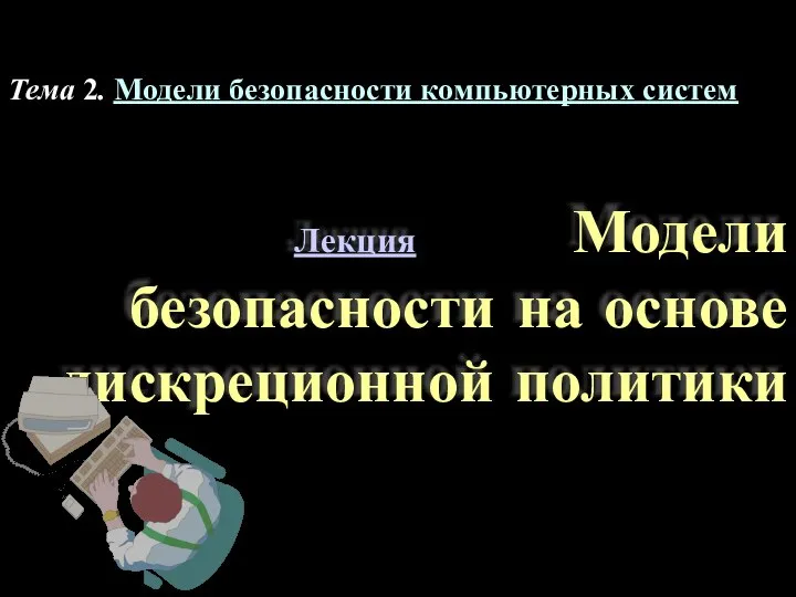 Лекция Модели безопасности на основе дискреционной политики Тема 2. Модели безопасности компьютерных систем