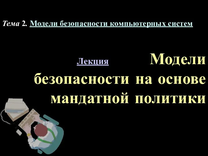 Лекция Модели безопасности на основе мандатной политики Тема 2. Модели безопасности компьютерных систем