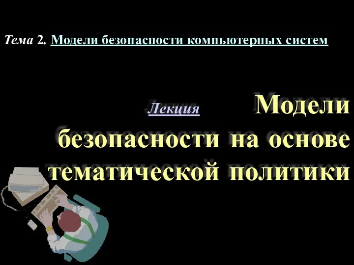 Лекция Модели безопасности на основе тематической политики Тема 2. Модели безопасности компьютерных систем