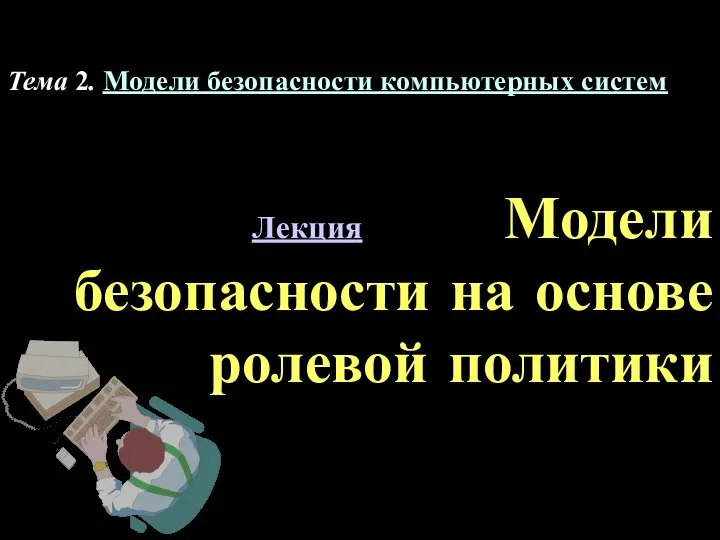 Лекция Модели безопасности на основе ролевой политики Тема 2. Модели безопасности компьютерных систем