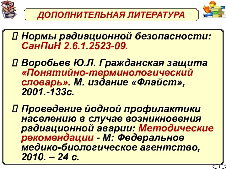 ДОПОЛНИТЕЛЬНАЯ ЛИТЕРАТУРА Нормы радиационной безопасности: СанПиН 2.6.1.2523-09. Воробьев Ю.Л. Гражданская защита «Понятийно-терминологический