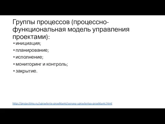 Группы процессов (процессно-функциональная модель управления проектами): инициация; планирование; исполнение; мониторинг и контроль; закрытие. http://projectimo.ru/upravlenie-proektami/osnovy-upravleniya-proektami.html