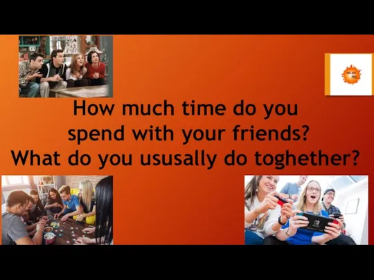 How much time do you spend with your friends? What do you ususally do toghether?