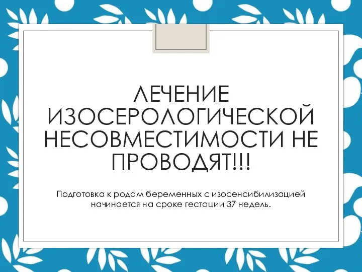 ЛЕЧЕНИЕ ИЗОСЕРОЛОГИЧЕСКОЙ НЕСОВМЕСТИМОСТИ НЕ ПРОВОДЯТ!!! Подготовка к родам беременных с изосенсибилизацией начинается