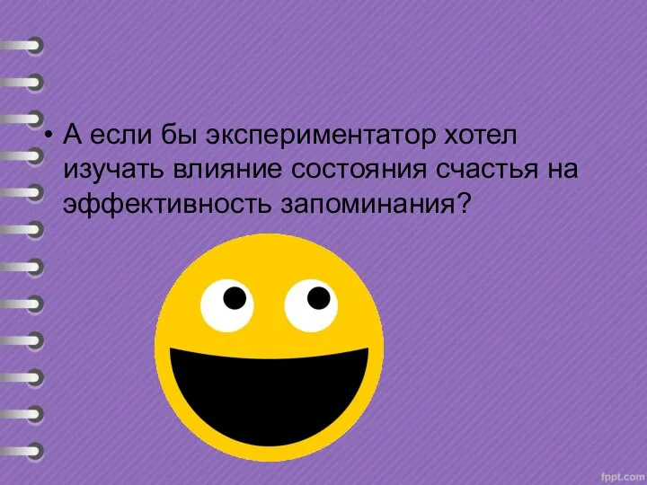 А если бы экспериментатор хотел изучать влияние состояния счастья на эффективность запоминания?