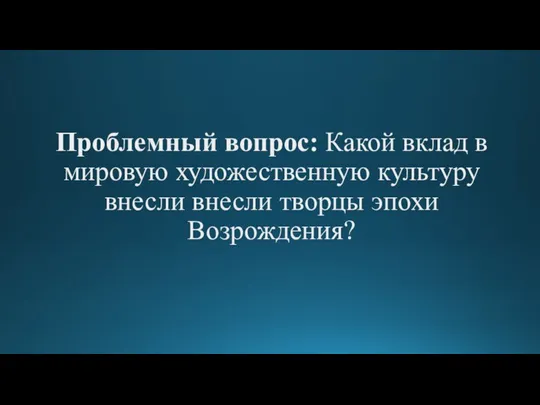 Проблемный вопрос: Какой вклад в мировую художественную культуру внесли внесли творцы эпохи Возрождения?