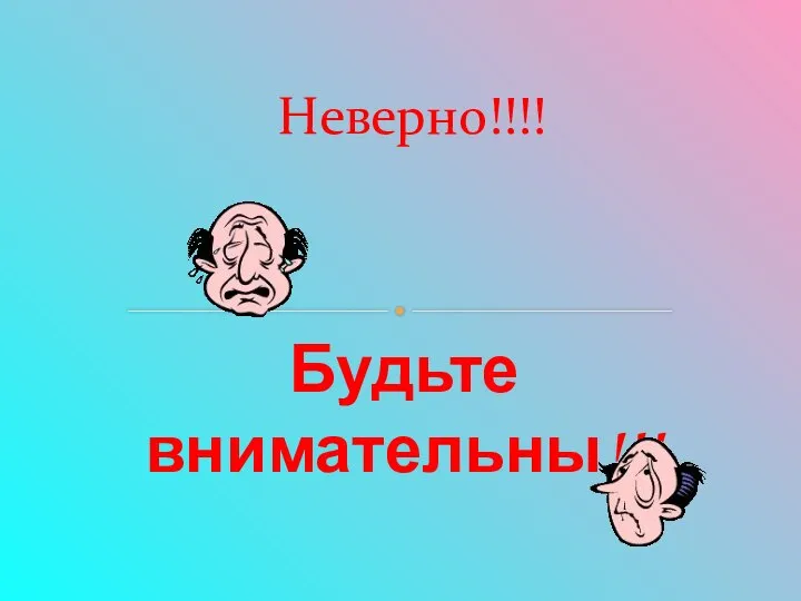 Будьте внимательны!!! Неверно!!!!