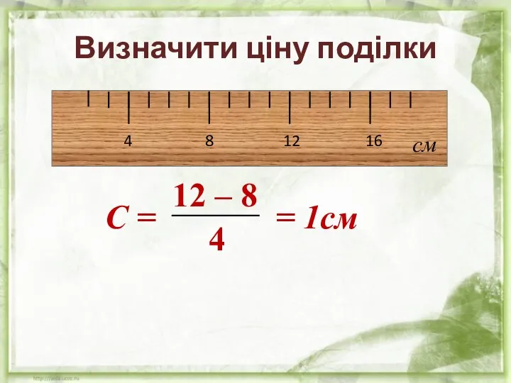 4 8 12 16 см С = = 1см 12 – 8 4 Визначити ціну поділки