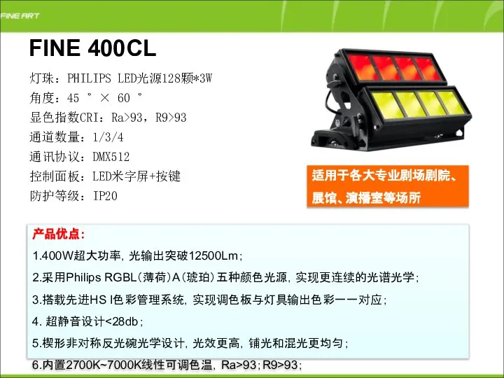 FINE 400CL 产品优点： 1.400W超大功率，光输出突破12500Lm； 2.采用Philips RGBL（薄荷）A（琥珀）五种颜色光源，实现更连续的光谱光学； 3.搭载先进HS I色彩管理系统，实现调色板与灯具输出色彩一一对应； 4. 超静音设计 5.楔形非对称反光碗光学设计，光效更高，铺光和混光更均匀； 6.内置2700K~7000K线性可调色温，Ra>93；R9>93；