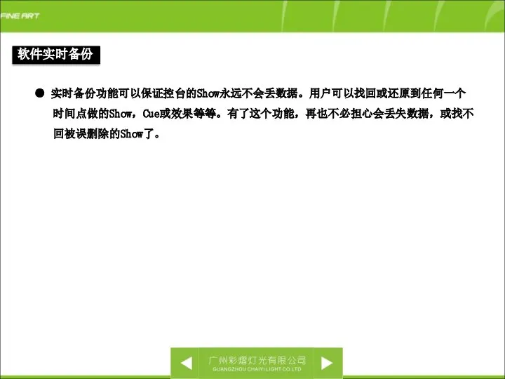 软件实时备份 ● 实时备份功能可以保证控台的Show永远不会丢数据。用户可以找回或还原到任何一个时间点做的Show，Cue或效果等等。有了这个功能，再也不必担心会丢失数据，或找不回被误删除的Show了。