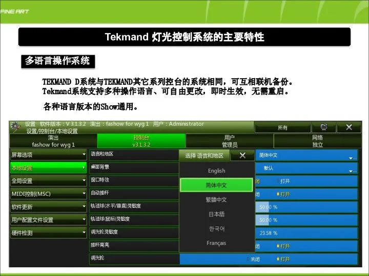 Tekmand 灯光控制系统的主要特性 多语言操作系统 TEKMAND D系统与TEKMAND其它系列控台的系统相同，可互相联机备份。 Tekmand系统支持多种操作语言、可自由更改，即时生效，无需重启。 各种语言版本的Show通用。