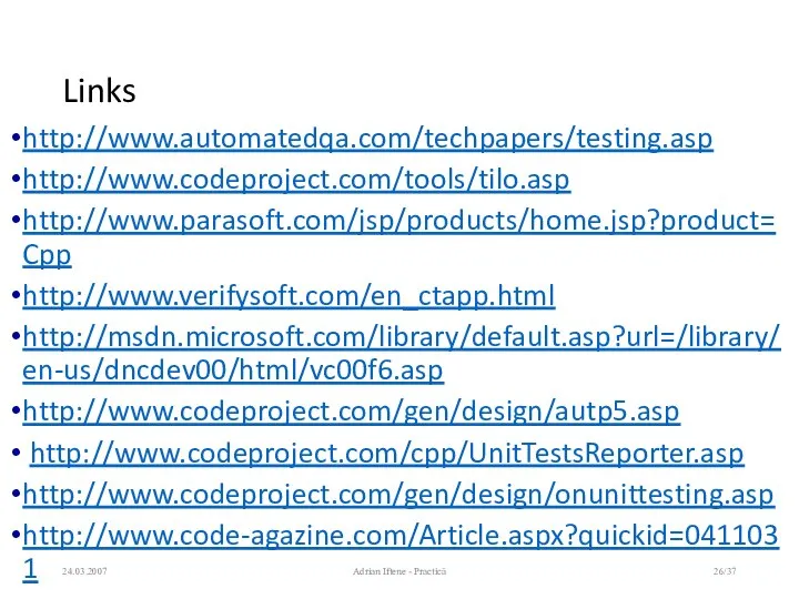 Links http://www.automatedqa.com/techpapers/testing.asp http://www.codeproject.com/tools/tilo.asp http://www.parasoft.com/jsp/products/home.jsp?product=Cpp http://www.verifysoft.com/en_ctapp.html http://msdn.microsoft.com/library/default.asp?url=/library/en-us/dncdev00/html/vc00f6.asp http://www.codeproject.com/gen/design/autp5.asp http://www.codeproject.com/cpp/UnitTestsReporter.asp http://www.codeproject.com/gen/design/onunittesting.asp http://www.code-agazine.com/Article.aspx?quickid=0411031 24.03.2007 Adrian Iftene - Practică /37