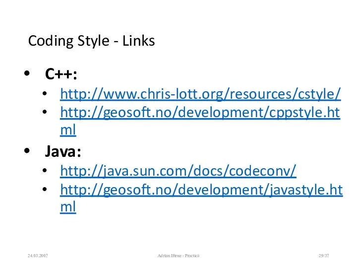 Coding Style - Links C++: http://www.chris-lott.org/resources/cstyle/ http://geosoft.no/development/cppstyle.html Java: http://java.sun.com/docs/codeconv/ http://geosoft.no/development/javastyle.html 24.03.2007 Adrian Iftene - Practică /37