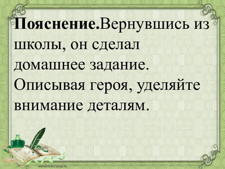 Пояснение.Вернувшись из школы, он сделал домашнее задание. Описывая героя, уделяйте внимание деталям.