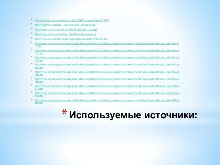 Используемые источники: http://festival.1september.ru/articles/627600/presentation/23.JPG http://protown.ru/netcat_files/Image/obl_orenburg.jpg http://www.protown.ru/netcat_files/Image/gerb_oren.gif http://www.protown.ru/netcat_files/Image/flag_oren.gif http://www.kvarkeno56.ru/userfiles/image/kontent/_kvarkeno.jpg http://www.orenburg-gov.ru/magnoliaPublic/regportal/Info/OrbRegion/monuments/monuments/PageContent/0/body_files/file/pic1.png http://www.orenburg-gov.ru/magnoliaPublic/regportal/Info/OrbRegion/monuments/monuments/PageContent/0/body_files/file0/pic2.png http://www.orenburg-gov.ru/magnoliaPublic/regportal/Info/OrbRegion/monuments/monuments/PageContent/0/body_files/file1/pic3.png http://www.orenburg-gov.ru/magnoliaPublic/regportal/Info/OrbRegion/monuments/monuments/PageContent/0/body_files/file2/pic4.png http://www.orenburg-gov.ru/magnoliaPublic/regportal/Info/OrbRegion/monuments/monuments/PageContent/0/body_files/file3/pic5.png http://www.orenburg-gov.ru/magnoliaPublic/regportal/Info/OrbRegion/monuments/monuments/PageContent/0/body_files/file4/pic6.png http://www.orenburg-gov.ru/magnoliaPublic/regportal/Info/OrbRegion/monuments/monuments/PageContent/0/body_files/file5/pic7.png http://www.orenburg-gov.ru/magnoliaPublic/regportal/Info/OrbRegion/monuments/monuments/PageContent/0/body_files/file6/pic8.png http://www.orenburg-gov.ru/magnoliaPublic/regportal/Info/OrbRegion/monuments/monuments/PageContent/0/body_files/file7/pic9.png