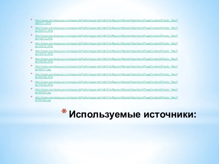 Используемые источники: http://www.orenburg-gov.ru/magnoliaPublic/regportal/Info/OrbRegion/Nature/fotoalbom/PageContent/0/body_files/file9/011.JPG http://www.orenburg-gov.ru/magnoliaPublic/regportal/Info/OrbRegion/Nature/fotoalbom/PageContent/0/body_files/file10/012.JPG http://www.orenburg-gov.ru/magnoliaPublic/regportal/Info/OrbRegion/Nature/fotoalbom/PageContent/0/body_files/file11/013.JPG http://www.orenburg-gov.ru/magnoliaPublic/regportal/Info/OrbRegion/Nature/fotoalbom/PageContent/0/body_files/file12/014.JPG http://www.orenburg-gov.ru/magnoliaPublic/regportal/Info/OrbRegion/Nature/fotoalbom/PageContent/0/body_files/file13/015.JPG http://www.orenburg-gov.ru/magnoliaPublic/regportal/Info/OrbRegion/Nature/fotoalbom/PageContent/0/body_files/file14/016.JPG http://www.orenburg-gov.ru/magnoliaPublic/regportal/Info/OrbRegion/Nature/fotoalbom/PageContent/0/body_files/file15/017.jpg http://www.orenburg-gov.ru/magnoliaPublic/regportal/Info/OrbRegion/Nature/fotoalbom/PageContent/0/body_files/file16/018.JPG http://www.orenburg-gov.ru/magnoliaPublic/regportal/Info/OrbRegion/Nature/fotoalbom/PageContent/0/body_files/file17/019.JPG http://www.orenburg-gov.ru/magnoliaPublic/regportal/Info/OrbRegion/Nature/fotoalbom/PageContent/0/body_files/file18/020.jpg http://www.orenburg-gov.ru/magnoliaPublic/regportal/Info/OrbRegion/Nature/fotoalbom/PageContent/0/body_files/file19/tulp.jpg