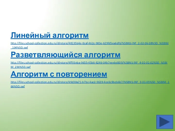 Линейный алгоритм http://files.school-collection.edu.ru/dlrstore/48135b4e-0caf-462c-983e-629fd5ea6df6/%5BNS-INF_2-02-06-08%5D_%5BIM_104%5D.swf Разветвляющийся алгоритм http://files.school-collection.edu.ru/dlrstore/4ff93eba-9655-45b6-8246-04b7eeebd839/%5BNS-INF_4-01-01-02%5D_%5BIM_236%5D.swf Алгоритм с повторением http://files.school-collection.edu.ru/dlrstore/69d38a71-b7bc-4ac2-9639-4ce0c9beb6b7/%5BNS-INF_3-01-05%5D_%5BIM_166%5D.swf