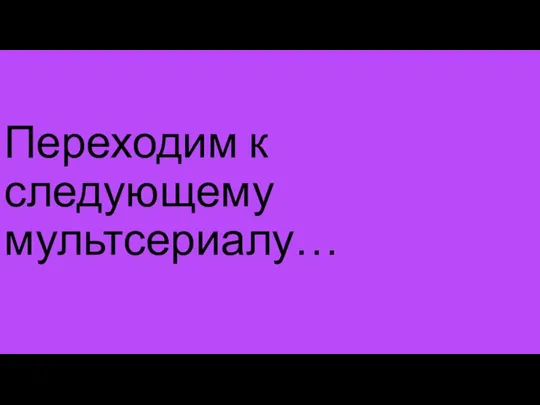 Переходим к следующему мультсериалу…