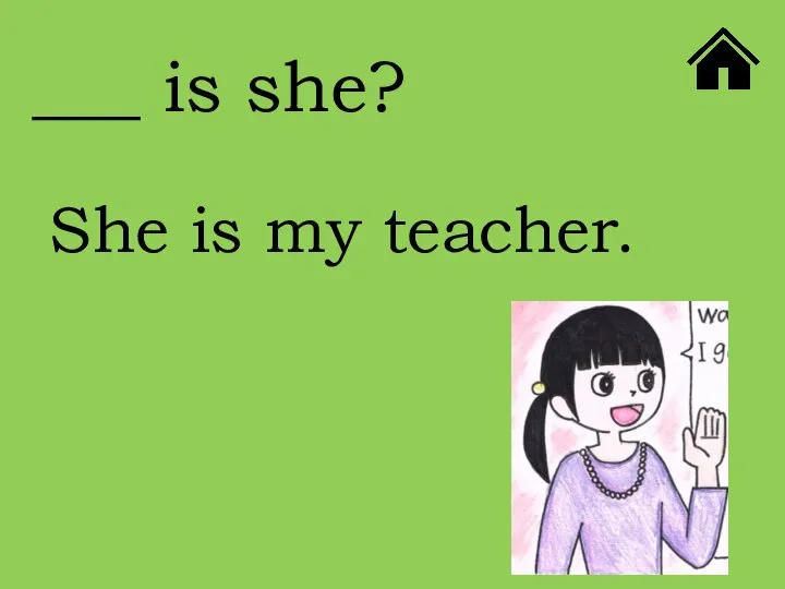 ___ is she? She is my teacher.