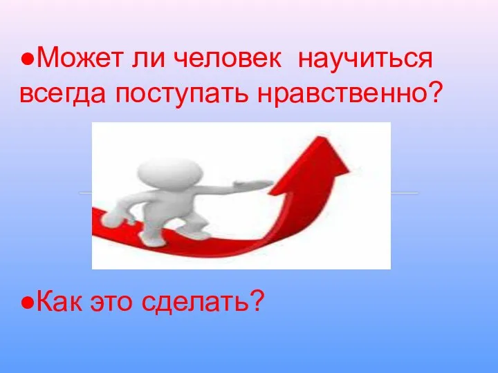 ●Может ли человек научиться всегда поступать нравственно? ●Как это сделать?